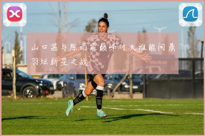 山口茜与陈雨霏巅峰对决谁能问鼎羽坛新星之战