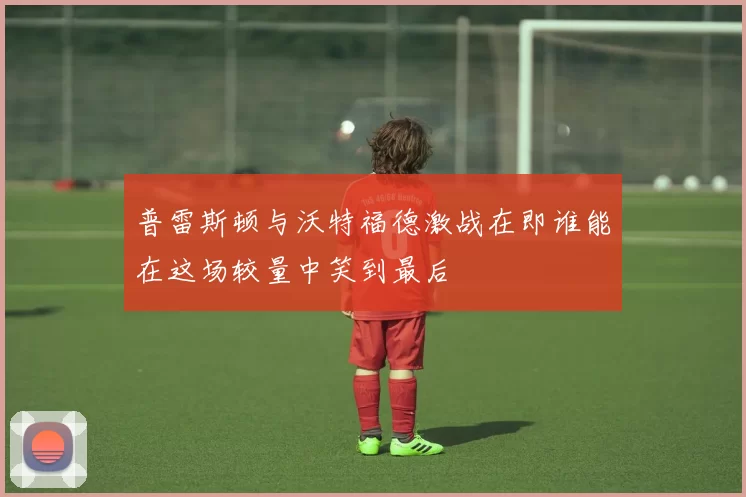 普雷斯顿与沃特福德激战在即谁能在这场较量中笑到最后