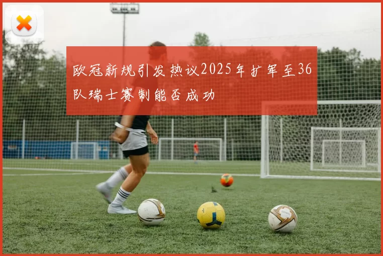 欧冠新规引发热议2025年扩军至36队瑞士赛制能否成功