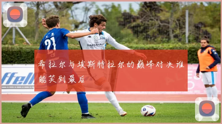 希拉尔与埃斯特拉尔的巅峰对决谁能笑到最后