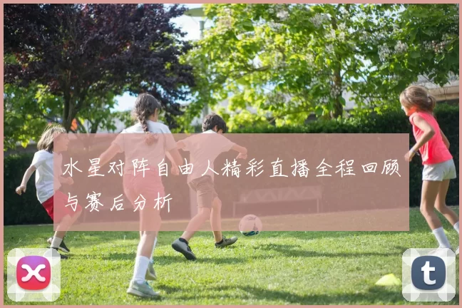 水星对阵自由人精彩直播全程回顾与赛后分析