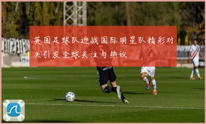 英国足球队迎战国际明星队精彩对决引发全球关注与热议