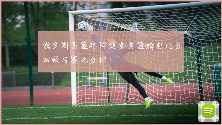 俄罗斯男篮对阵捷克男篮精彩比分回顾与赛况分析