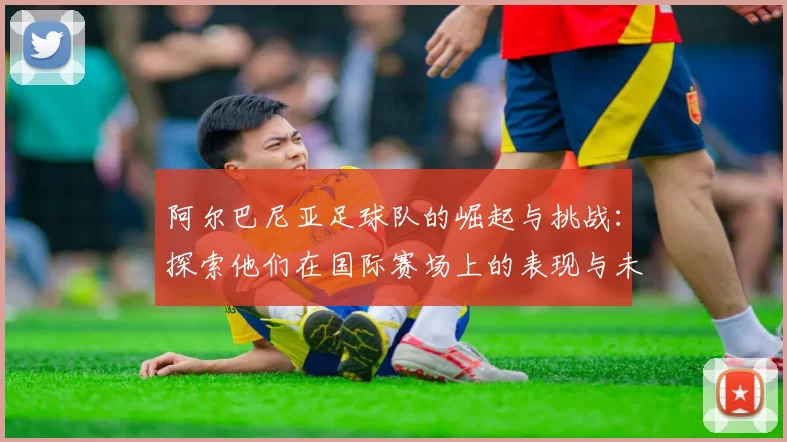 阿尔巴尼亚足球队的崛起与挑战：探索他们在国际赛场上的表现与未来潜力